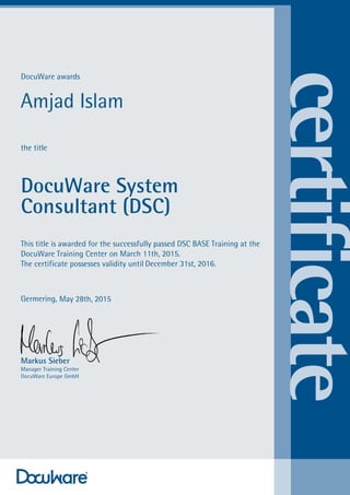 DocuWare awards
the title
DocuWare System
Consultant (DSC)
This title is awarded for the successfully passed DSC BASE Training at the
DocuWare Training Center on
The certificate possesses validity until
Germering,
Markus Sieber
Manager Training Center
DocuWare Europe GmbH
Amjad Islam
March 11th, 2015.
December 31st, 2016.
May 28th, 2015
 