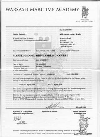 WARSASH MARITIME ACADEMY
WARSASH
MARITIME ACADEMY
No: MM/08/0016
Issuing Authority:
Warsash Maritime Academy
(A Division of Southampton Solent University)
Tel: +44(0) 1489 576161 Fax: +44 (0) 1489 573988
Address and contact details:
Newtown Road
Warsash
SOUTHAMPTON
Hampshire. S031 9ZL
United Kingdom
E-mail: wma@solent.ac.uk
MANNED M O D E L SHIP HANDLING COURSE
This is to certify that:
Date of Birth:
Country of Nationality
Discharge Book No:
or other national i.D:
Petr SHIRSHIX
21 July 1961)
Russian Federation
UI79J88
Certificate of Competency/ Service Class/No: 1010103961 Rank: MASTER
has satisfactorily completed a five day course in SHIP H A N D L I N G , conducted at the Manned Model
Facility of the Warsash Maritime Academy.
From: 07 April 2008 To: 11 April 2006
This course is designed to enable participants to develop their existing skills and understanding of the
principles and practices of ship handling with emphasis on slow speed ship control.
This five day non-mandatory course is recognised by the M.C.A. (an Executive Agency of the
Department for Transport) and meets the principles laid down in section A-II/2 and
B-V/a of STCW 95 as amended, regarding the training for Masters and Chief Officers of large ships.
Signature of Principal or
Authorised Representative
Signature of Student
11 April 2008
Issuing Authority
Stamp and Date
K. Earl
Senior Lecture:
Inquiries concerning this certificate should be addressed to the Issuing Authority at the addre
W A R S A S H M A R I T I M E A C A D E M Y , N E W T O W N R O A D . W A R S A S H . H A M P S H I R E S O
^A^"J"j( yp ACADHMY
 