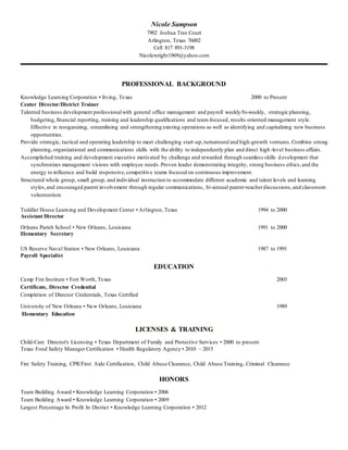 Nicole Sampson
7902 Joshua Tree Court
Arlington, Texas 76002
Cell 817 891-3198
Nicolewright1969@yahoo.com
PROFESSIONAL BACKGROUND
Knowledge Learning Corporation • Irving, Texas 2000 to Present
Center Director/District Trainer
Talented business development professionalwith general office management and payroll weekly/bi-weekly, strategic planning,
budgeting,financial reporting, training and leadership qualifications and team-focused, results-oriented management style.
Effective in reorganizing, streamlining and strengthening existing operations as well as identifying and capitalizing new business
opportunities.
Provide strategic, tactical and operating leadership to meet challenging start-up,turnaround and high-growth ventures.Combine strong
planning, organizational and communications skills with the ability to independently plan and direct high -level business affairs.
Accomplished training and development executive motivated by challenge and rewarded through seamless skills d evelopment that
synchronizes management visions with employee needs.Proven leader demonstrating integrity, strong business ethics,and the
energy to influence and build responsive,competitive teams focused on continuous improvement.
Structured whole group, small group, and individual instruction to accommodate different academic and talent levels and learning
styles,and encouraged parent involvement through regular communications, bi-annual parent-teacherdiscussions,and classroom
volunteerism.
Toddler House Learning and Development Center • Arlington, Texas 1994 to 2000
Assistant Director
Orleans Parish School • New Orleans, Louisiana 1991 to 2000
Elementary Secretary
US Reserve Naval Station • New Orleans, Louisiana 1987 to 1991
Payroll Specialist
EDUCATION
Camp Fire Institute • Fort Worth, Texas 2003
Certificate, Director Credential
Completion of Director Credentials, Texas Certified
University of New Orleans • New Orleans, Louisiana 1989
Elementary Education
LICENSES & TRAINING
Child-Care Director's Licensing • Texas Department of Family and Protective Services • 2000 to present
Texas Food Safety Manager Certification • Health Regulatory Agency • 2010 – 2015
Fire Safety Training, CPR/First Aide Certification, Child Abuse Clearance, Child Abuse Training, Criminal Clearance
HONORS
Team Building Award • Knowledge Learning Corporation • 2006
Team Building Award • Knowledge Learning Corporation • 2009
Largest Percentage In Profit In District • Knowledge Learning Corporation • 2012
 