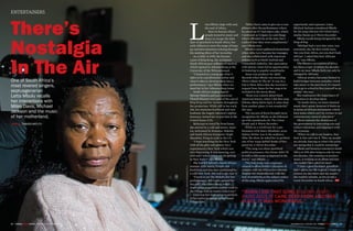 DECEMBER 2015 / JANUARY 2016 FORBESWOMANAFRICA | 8988 | FORBESWOMANAFRICA DECEMBER 2015 / JANUARY 2016
ENTERTAINERS
There’s
Nostalgia
In The AirOne of South Africa’s
most revered singers,
septuagenarian
Letta Mbulu recalls
her interactions with
Miles Davis, Michael
Jackson and the music
of her motherland.
WORDS THANDO MATUTU
L
etta Mbulu sings with soul,
the soul of Africa.
Born in Soweto where
people turned to music and
dance to escape the dark
days of apartheid in South Africa, her
early influences were the songs of hope,
joy and determination echoing through
the snaking alleys of her township.
As a child, in 1959, she became
a part of King Kong, the acclaimed
South African jazz-influenced musical,
which opened in Johannesburg at the
University of the Witwatersrand.
“I learned at a young age what it
takes to be a professional artiste and
what it takes to develop ideas into a
performance,” says Mbulu when we
meet her in her Johannesburg home.
South African singing legend
Miriam Makeba and jazz musician
Thandi Klaasen were part of the cast of
King Kong and her mentors throughout
the production. While still in her early
20s, her musician-boyfriend and now
husband, the hugely-talented Caiphus
Semenya, invited her to join him in the
United States (US).
Reluctant to travel far from home,
she arrived in a cold and snowy Amer-
ica, welcomed by Semenya, Makeba
and South African trumpeter Hugh
Masekela, living in exile in the US.
“I kept searching for the New York
with all the glitz and glamor but I
experienced a New York which was
very depressing, it was snowing, very
cold and I asked ‘when are we getting
to New York’?” says Mbulu.
She had left behind a South African
summer with family, friends and
festivities, and was now confronted by
a cold New York. She had to get over it.
“I went to see Ms Makeba [for her
performance], Bill Cosby opened for
her and I was blown away, which
inspired me to perform and we went to
the Village Gate to watch Celia Cruz.”
Cruz was her inspiration to perform
in her native language, at the famed
Village Gate.
“Miles Davis came to give me a com-
pliment after the performance where
he asked me if I had taken coke, which
I misheard as Colgate; he said things
which offended me at the time, but I
realized later they were compliments,”
says Mbulu now.
Mbulu’s career gathered momentum
when John Levy became her manager,
and she collaborated with American
artistes such as David Axelrod and
Cannonball Adderley. Her association
with Quincy Jones led to opportunities
in featuring in popular soundtracks.
Jones was producer for A&M
Records when Mbulu was recording
There’s Music In The Air. It was on a
trip to West Africa that she received a
request from Jones for her song to be
included in the movie Roots.
“Roots was a movie about black
American history, when I did that song
[Oluwa: Many Rains Ago], it came deep
from another place, it was wonderful,”
she says.
The success of Roots brought more
recognition for Mbulu as she followed
up with soundtracks for The Colour
Purple and A Warm December.
While on a world tour for a per-
formance with Harry Belafonte, actor
Sydney Poitier was in the audience.
After the show, he asked her to perform
one of her songs Bahleli Bonke eTilon-
gweni for A Warm December.
“The song was about apartheid
political prisoners, this theme didn’t fit
in with a club scene as depicted in the
movie,” says Mbulu.
The club scene was a sequence
created to allow Poitier’s character to
connect with his African love interest.
Despite her dissatisfaction with the
lack of sensitivity to the subject matter
of the song, Mbulu appreciated the
opportunity and exposure. Later,
Micheal Jackson considered Mbulu
for his song Liberian Girl which had a
similar theme as A Warm December.
Mbulu recalls being intrigued by the
King of Pop.
“Michael had a very tiny voice, was
extremely shy; his first words were,
‘Are you from Africa, yes you don’t look
African’. I asked him how Africans
look,” says Mbulu.
The Western perception of Africa
has been a topic of debate for decades
and is an issue Mbulu feels can only be
changed by Africans.
“African artistry becomes limited to
build bridges between melodies which
take music to the next level, it’s import-
ant to go to school to free yourself as an
artiste,” she says.
She emphasizes the importance of
education to develop talent.
“In South Africa, we learn classical
music that’s great, however it limits us
in terms of African instruments which
have notes which can’t be written in our
contemporary musical education.”
Mbulu laments the disinterest of
the government in innovating arts and
culture education, and aligning it with
the economy.
“When we talk to our leaders, they
hear it, but can’t see it. They say people
are already dancing so what’s the point,
not seeing that it could be sustaining.”
Mbulu and Semenya returned to South
Africa in 1991 after being in exile for over
two decades. She continues to produce
music, is working on an album and says
she couldn’t have asked for more.
“I have a good husband, grandkids
that I adore; my life is good, I thank my
creator, my ancestors and my people,”
she humbly submits, as she awaits a
warm December in South Africa. FW
“WHEN I DID THAT SONG [OLUWA: MANY
RAINS AGO], IT CAME DEEP FROM ANOTHER
PLACE, IT WAS WONDERFUL.”
PHOTOBYMOTLABANAMONNAKGOTLA
 