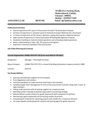 79/18H Five Furlong Road,
Maduvinkarai, Guindy,
Chennai - 600032.
Mobile: +919952171287
ASMATHULLAH RESUME Email: dpi7pink@yahoo.co.in
Professional Summary:
• Overall experience of 8+ years in Procurement for both IT & Automation Products.
• 6.9 Years of experience in computer parts for Domestic & Import Materials (As a Purchaser).
• 1.3 Years of experience on HCL Servers, Monitors, Laptop Planning (As a Material Planner).
• Eight months of experience in Home Automation & Building Management Products.
• Escalations handling on material related operations and scheduling related operations.
• Better understanding on Sales, IQC, PPC process and Logistics.
• Expertise in Inventory liquidation Plans & Execution.
Job Profile (Planning & Purchase):
Current Organization: VENBA TECH PVT LTD (From June 2014 to Till Date)
Designation : Manager – Planning & Purchase.
About Company : VENBA TECH PVT LTD is a Home & Building Automation company started in 2009.
Location : Chennai
Key Responsibilities:
• Sourcing new potential suppliers for the company.
• Price Negotiation with vendors.
• Inventory liquidation to make minimum level stock in the company.
• Handling Supply Chain Management & End to End procurement activities along with a team of
eight members.
• Taking credit extension with all existing suppliers to a maximum level.
• Attending vendor meetings to develop organization’s purchasing strategy.
• Material follow-up with vendors for goods shipment & with transporter for delivery.
• Maintaining a good relationship will all existing vendors & partners.
• Forecasting the materials for upcoming projects with vendors for a maximum discount.
• For Import goods coordinating with customs and clearing agent for goods clearance.
 