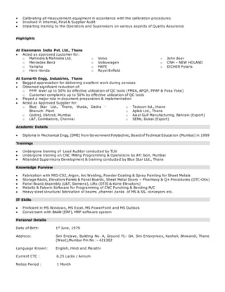  Calibrating all measurement equipment in accordance with the calibration procedures
 Involved in Internal, Final & Supplier Audit
 Imparting training to the Operators and Supervisors on various aspects of Quality Assurance
Highlights
At Eisenmann India Pvt. Ltd., Thane
 Acted as approved customer for:
o Mahindra & Mahindra Ltd.
o Mercedes Benz
o Yamaha
o Hero Honda
o Volvo
o Volkswagen
o MATE
o Royal Enfield
o John deer
o CNH – NEW HOLAND
o EICHER Polaris
At Samarth Engg. Industries, Thane
 Bagged appreciation for delivering excellent work during services
 Obtained significant reduction of:
o PPM level up to 50% by effective utilization of QC tools (FMEA, APQP, PPAP & Poka Yoke)
o Customer complaints up to 50% by effective utilization of QC tools
 Played a major role in document preparation & implementation
 Acted as Approved Supplier for:
o Blue Star Ltd., Thane, Wada, Dadra -
Bharuch Plant
o Godrej, Vikhroli, Mumbai
o L&T, Coimbatore, Chennai
o Teckson ltd., thane
o Aplab Ltd., Thane
o Awal Gulf Manufacturing, Bahrain (Export)
o SERK, Dubai (Export)
Academic Details
 Diploma in Mechanical Engg. (DME) from Government Polytechnic, Board of Technical Education (Mumbai) in 1999
Trainings
 Undergone training of Lead Auditor conducted by TUV
 Undergone training on CNC Milling Programming & Operations by ATI Sion, Mumbai
 Attended Supervisory Development & training conducted by Blue Star Ltd., Thane
Knowledge Purview
 Fabrication with MIG-C02, Argon, Arc Welding, Powder Coating & Spray Painting for Sheet Metals
 Storage Racks, Elevators Panels & Panel Boards, Sheet Metal Doors – Pharmacy & Q+ Procedures (OTC-Otis)
 Panel Board Assembly (L&T, Siemens), Lifts (OTIS & Kone Elevators)
 Metallic & Fabwin Software for Programming of CNC Punching & Bending M/C
 Heavy steel structural fabrication of beams ,channel ,tanks of MS & SS, conveyors etc.
IT Skills
 Proficient in MS Windows, MS Excel, MS PowerPoint and MS Outlook
 Conversant with BAAN (ERP), MRP software system
Personal Details
Date of Birth: 1st
June, 1979
Address: Sini Enclave, Building No. A, Ground FL- G4, Sini Enterprises, Kasheli, Bhiwandi, Thane
(West),Mumbai Pin No :- 421302
Language Known: English, Hindi and Marathi
Current CTC : 6.25 Lacks / Annum
Notice Period : 1 Month
 