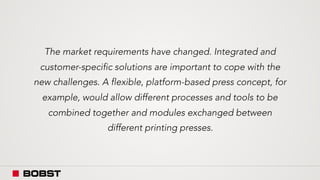 The market requirements have changed. Integrated and
customer-specific solutions are important to cope with the
new challenges. A flexible, platform-based press concept, for
example, would allow different processes and tools to be
combined together and modules exchanged between
different printing presses.
 