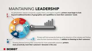MAINTAINING LEADERSHIP
As globalization weaves companies, supply chains, and regions together, printers must begin to look
beyond traditional borders of geographies and capabilities to meet their customers’ needs
Growing demand among their consumers for more sustainable practices: printers
must proactively meet their customers’ demands in this area
Printers will find success by looking at the direction of the industry and finding
what fits their business direction, in addition to listening to their customers
 