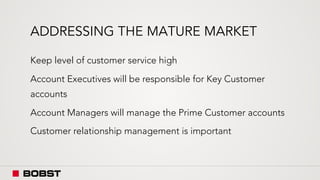 ADDRESSING THE MATURE MARKET
Keep level of customer service high
Account Executives will be responsible for Key Customer
accounts
Account Managers will manage the Prime Customer accounts
Customer relationship management is important
 