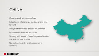 CHINA
Close network with personal ties
Establishing relationships can take a long time
to build
Delays in the business process are common
Product competence is important
Working with a team of sales/engineers/product
managers is best practice
Navigating hierarchy and bureaucracy is
common
 