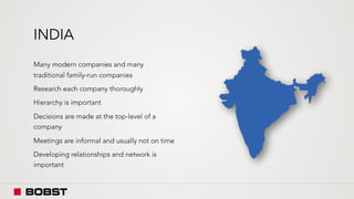 INDIA
Many modern companies and many
traditional family-run companies
Research each company thoroughly
Hierarchy is important
Decisions are made at the top-level of a
company
Meetings are informal and usually not on time
Developing relationships and network is
important
 