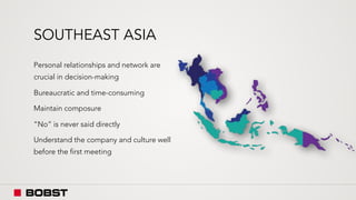 SOUTHEAST ASIA
Personal relationships and network are
crucial in decision-making
Bureaucratic and time-consuming
Maintain composure
“No” is never said directly
Understand the company and culture well
before the first meeting
 