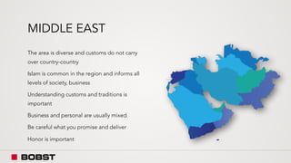 MIDDLE EAST
The area is diverse and customs do not carry
over country-country
Islam is common in the region and informs all
levels of society, business
Understanding customs and traditions is
important
Business and personal are usually mixed
Be careful what you promise and deliver
Honor is important
 