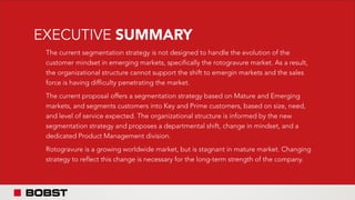 EXECUTIVE SUMMARY
The current segmentation strategy is not designed to handle the evolution of the
customer mindset in emerging markets, specifically the rotogravure market. As a result,
the organizational structure cannot support the shift to emergin markets and the sales
force is having difficulty penetrating the market.
The current proposal offers a segmentation strategy based on Mature and Emerging
markets, and segments customers into Key and Prime customers, based on size, need,
and level of service expected. The organizational structure is informed by the new
segmentation strategy and proposes a departmental shift, change in mindset, and a
dedicated Product Management division.
Rotogravure is a growing worldwide market, but is stagnant in mature market. Changing
strategy to reflect this change is necessary for the long-term strength of the company.
 