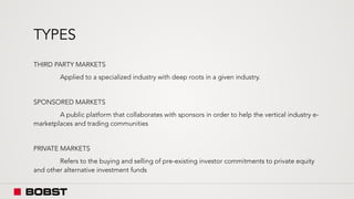 TYPES
THIRD PARTY MARKETS
Applied to a specialized industry with deep roots in a given industry.
SPONSORED MARKETS
A public platform that collaborates with sponsors in order to help the vertical industry e-
marketplaces and trading communities
PRIVATE MARKETS
Refers to the buying and selling of pre-existing investor commitments to private equity
and other alternative investment funds
 