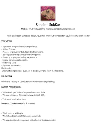 Sanabel SukKar
Mobile: +963-943605600-e-mail eng.sanabel.suk@gmail.com
Web developer, Database design, Qualified Trainer, business start-up, Successful team leader
STRENGTHS:
- 2 years of progressive work experience.
- Skilled Trainer.
- Process Improvements & Scale Up Operations.
- Strategic Planning & Decision Making Skills.
- Property buying and selling experience.
- Strong communication skills.
-leadership skills.
- Dynamic personality.
I believe in:
We must complete our business in a right way and from the first time.
EDUCATION
University Faculty of Computer and Automation Engineering
CAREER PROGRESSION
- Web developer Vision Company Damascus Syria.
- Web developer at Alinmaa Factory, Jeddah KSA.
- Trainer at laodica institute
WORK ACCOMPLISHMENTS & Projects
- Work shop at Wikilogia
- Workshop teaching at Damascus University
- Web application development with php training & education
 