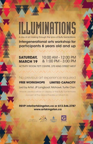 ILLUMINATIONS
RSVP info@artskingston.ca or 613.546.2787
www.artskingston.ca
SATURDAY,
MARCH 19
10:00 AM - 12:00 PM
ACTIVITY ROOM,TETT CENTRE, 370 KING STREET WEST
FREE WORKSHOPS LIMITED CAPACITY
No previous art experience required
Artwork created will be on display at the Buffy Sainte-Marie
A day of art making through the lyrics of Buffy Sainte-Marie
concert at The Grand Theatre on March 26
Intergenerational arts workshop for
participants 6 years old and up
& 1:00 PM - 3:00 PM
Led by Artist, JP Longboat, Mohawk,Turtle Clan
 