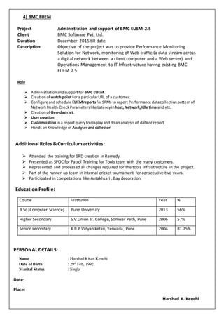 4) BMC EUEM
Project Administration and support of BMC EUEM 2.5
Client BMC Software Pvt. Ltd.
Duration December 2015 till date.
Description Objective of the project was to provide Performance Monitoring
Solution for Network, monitoring of Web traffic (a data stream across
a digital network between a client computer and a Web server) and
Operations Management to IT Infrastructure having existing BMC
EUEM 2.5.
Role
 Administrationandsupportfor BMC EUEM.
 Creationof watch point for a particularURL of a customer.
 Configure andschedule EUEMreportsforSRMs to report Performance datacollectionpatternof
Network HealthCheckParameters like Latencyin host,Network,Idle time and etc.
 Creationof Geo-dashlet.
 Usercreation
 Customizationina reportqueryto displayanddoan analysisof data or report
 Hands onKnowledge of Analyserandcollector.
Additional Roles & Curriculumactivities:
 Attended the training for SRD creation in Remedy.
 Presented as SPOC for Patrol Training for Tools team with the many customers.
 Represented and processed all changes required for the tools infrastructure in the project.
 Part of the runner up team in internal cricket tournament for consecutive two years.
 Participated in competations like Antakhsari , Bay decoration.
Education Profile:
Course Institution Year %
B.Sc.[Computer Science] Pune University 2013 56%
Higher Secondary S.V.Union Jr. College, Somwar Peth, Pune 2006 57%
Senior secondary K.B.P Vidyaniketan, Yerwada, Pune 2004 81.25%
PERSONAL DETAILS:
Name : Harshad Kisan Kenchi
Date ofBirth : 29th
Feb, 1992
Marital Status : Single
Date:
Place:
Harshad K. Kenchi
 
