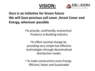 VISION:
Ours is an initiative for Green future
We will Save precious soil cover ,forest Cover and
Energy, wherever possible
•To provide, ecofriendly, economical
Products to Building Industry
•To effect societal change by
providing very simple but effective
technologies through decentralised
distribution model.
• To make construction more Energy
Efficient, faster and Sustainable
 
