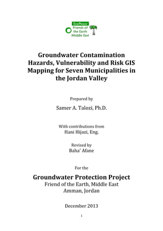 1
Groundwater Contamination
Hazards, Vulnerability and Risk GIS
Mapping for Seven Municipalities in
the Jordan Valley
Prepared by
Samer A. Talozi, Ph.D.
With contributions from
Hani Hijazi, Eng.
Revised by
Baha' Afane
For the
Groundwater Protection Project
Friend of the Earth, Middle East
Amman, Jordan
December 2013
 