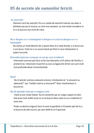 85 de secrete ale oamenilor fericiti
Tophabits.ro – Dezvoltare personala de la A la Zen Page 10
Fa exercitii
Oamenii care fac exercitii, fie ca e vorba de exercitii intense sau doar o
plimbare pe jos la munca, se simt mai sanatosi, au mai multa incredere in
ei si se bucura mai mult de viata.
Nu e despre ce s-a intamplat ci despre ce crezi tu despre ce s-a
intamplat
Nu exista un mod obiectiv de a spune daca ai o viata bunak, o zi buna sau
o ora buna. Viata ta e un succes bazat pe felul in care interpretezi si
judeci lucrurile.
Dezvolta interese comune cu cei pe care ii iubesti
Interesele comune pot face sa fie mai distractiv sa fii alaturi de familia si
prietenii tai. Interesele iti permit sa vezi ca legaturile dintre voi sunt mult
mai profunde decat circumstantele.
Razi!
Nu iti pierde vremea evaluand umorul, intrebandu-te “e amuzant cu
adevarat?” sau “ceilalti cred ca e amuzant?” Doar reactioneaza si
bucura-te.
Nu iti spriniji viata pe o singura arie
Viata ta are multe fatete. Nu te concentra pe un singur aspect al vietii
tale prea mult astfel incat sa nu te bucuri daca viata ta nu e implinita in
acea arie.
Poate sa devina singurul lucru la care te gandesti si iti poate opri de la a
te bucura de alte lucruri, pe care altfel le-ai fi apreciat.
 
