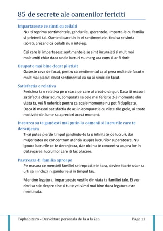 85 de secrete ale oamenilor fericiti
Tophabits.ro – Dezvoltare personala de la A la Zen Page 11
Impartaseste ce simti cu ceilalti
Nu iti reprima sentimentele, gandurile, sperantele. Imparte-le cu familia
si prietenii tai. Oamenii care tin in ei sentimentele, tind sa se simta
izolati, crezand ca ceilalti nu ii inteleg.
Cei care isi impartasesc sentimentele se simt incurajati si mult mai
multumiti chiar daca unele lucruri nu merg asa cum si-ar fi dorit
Ocupat e mai bine decat plictisit
Gaseste ceva de facut, pentru ca sentimentul ca ai prea multe de facut e
mult mai placut decat sentimentul ca nu ai nimic de facut.
Satisfactia e relativa
Fericirea ta e relativa pe o scara pe care ai creat-o singur. Daca iti masori
satisfactia chiar acum, comparata la cele mai fericite 2-3 momente din
viata ta, vei fi nefericit pentru ca acele momente nu pot fi duplicate.
Daca iti masori satisfactia de azi in comparatie cu niste zile grele, ai toate
motivele din lume sa apreciezi acest moment.
Incearca sa te gandesti mai putin la oamenii si lucrurile care te
deranjeaza
Ti-ai putea pierde timpul gandindu-te la o infinitate de lucruri, dar
majoritatea ne concentram atentia asupra lucrurilor suparatoare. Nu
ignora lucrurile ce te deranjeaza, dar nici nu te concentra asupra lor in
defavoarea lucrurilor care iti fac placere.
Pastreaza-ti familia aproape
Pe masura ce membrii familiei se imprastie in tara, devine foarte usor sa
uiti sa ii incluzi in gandurile si in timpul tau.
Mentine legatura, impartaseste vestile din viata ta familiei tale. Ei vor
dori sa stie despre tine si tu te vei simti mai bine daca legatura este
mentinuta.
 
