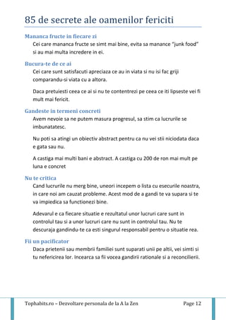 85 de secrete ale oamenilor fericiti
Tophabits.ro – Dezvoltare personala de la A la Zen Page 12
Mananca fructe in fiecare zi
Cei care mananca fructe se simt mai bine, evita sa manance “junk food”
si au mai multa incredere in ei.
Bucura-te de ce ai
Cei care sunt satisfacuti apreciaza ce au in viata si nu isi fac griji
comparandu-si viata cu a altora.
Daca pretuiesti ceea ce ai si nu te contentrezi pe ceea ce iti lipseste vei fi
mult mai fericit.
Gandeste in termeni concreti
Avem nevoie sa ne putem masura progresul, sa stim ca lucrurile se
imbunatatesc.
Nu poti sa atingi un obiectiv abstract pentru ca nu vei stii niciodata daca
e gata sau nu.
A castiga mai multi bani e abstract. A castiga cu 200 de ron mai mult pe
luna e concret
Nu te critica
Cand lucrurile nu merg bine, uneori incepem o lista cu esecurile noastra,
in care noi am cauzat probleme. Acest mod de a gandi te va supara si te
va impiedica sa functionezi bine.
Adevarul e ca fiecare situatie e rezultatul unor lucruri care sunt in
controlul tau si a unor lucruri care nu sunt in controlul tau. Nu te
descuraja gandindu-te ca esti singurul responsabil pentru o situatie rea.
Fii un pacificator
Daca prietenii sau membrii familiei sunt suparati unii pe altii, vei simti si
tu nefericirea lor. Incearca sa fii vocea gandirii rationale si a reconcilierii.
 