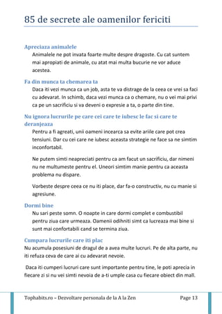85 de secrete ale oamenilor fericiti
Tophabits.ro – Dezvoltare personala de la A la Zen Page 13
Apreciaza animalele
Animalele ne pot invata foarte multe despre dragoste. Cu cat suntem
mai apropiati de animale, cu atat mai multa bucurie ne vor aduce
acestea.
Fa din munca ta chemarea ta
Daca iti vezi munca ca un job, asta te va distrage de la ceea ce vrei sa faci
cu adevarat. In schimb, daca vezi munca ca o chemare, nu o vei mai privi
ca pe un sacrificiu si va deveni o expresie a ta, o parte din tine.
Nu ignora lucrurile pe care cei care te iubesc le fac si care te
deranjeaza
Pentru a fi agreati, unii oameni incearca sa evite ariile care pot crea
tensiuni. Dar cu cei care ne iubesc aceasta strategie ne face sa ne simtim
inconfortabil.
Ne putem simti neapreciati pentru ca am facut un sacrificiu, dar nimeni
nu ne multumeste pentru el. Uneori simtim manie pentru ca aceasta
problema nu dispare.
Vorbeste despre ceea ce nu iti place, dar fa-o constructiv, nu cu manie si
agresiune.
Dormi bine
Nu sari peste somn. O noapte in care dormi complet e combustibil
pentru ziua care urmeaza. Oamenii odihniti simt ca lucreaza mai bine si
sunt mai confortabili cand se termina ziua.
Cumpara lucrurile care iti plac
Nu acumula posesiuni de dragul de a avea multe lucruri. Pe de alta parte, nu
iti refuza ceva de care ai cu adevarat nevoie.
Daca iti cumperi lucruri care sunt importante pentru tine, le poti aprecia in
fiecare zi si nu vei simti nevoia de a-ti umple casa cu fiecare obiect din mall.
 