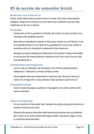 85 de secrete ale oamenilor fericiti
Tophabits.ro – Dezvoltare personala de la A la Zen Page 14
Realizeaza ceva in fiecare zi
Uneori zilele zboara fara sa avem nimic in minte, fara nicio imbunatatire
tangibila. Asigura-te in fiecare zi ca vei face ceva in directia visurilor tale,
indiferent cat de mic e efortul.
Fii flexibil
Cand vrem sa fim cu prietenii si familia, de multe ori vrem ca totul sa se
intampla sub conditiile noastre.
Daca fiecare abordeaza relatiile in felul asta, nimeni nu va fi fericit. In loc
sa te gandesti doar la ce iti doresti tu, gandeste-te si la ce vor ceilalti si
analizeaza de ce e important sa petreceti timp impreuna.
Accepta ca exista intotdeauna diferente intre oameni si daca esti flexibil
te vei bucura de timpul petrecut impreuna cu ei mai mult si te vei simti
mai apropiat de ei.
Evenimentele sunt temporare
Lucruri rele se intampla, dar de obicei nu le simtim efectele pentru
totdeauna. E adevarat ca timpul vindeca ranile.
Dezamagirile tale sunt importante si serioase, dar stresul va trece iar
viata ta va merge intr-o noua directie. Doar acorda-ti putin timp 
Fii propriul tau fan
Avem nevoie de propria sustinere. Fii pregatit sa te ridici cand te simti
cazut la pamant.
Alatura-te unui grup
Fa un inventar al intereselor tale. Sansele sa existe un grup de oameni cu
aceleasi interese sunt mari.
Oamenii din grupuri dezvolta relatii presonale pozitive care au tendinta
de a-i face sa se simta confortabil langa ceilalti, mai putin singuri si mai
in controlul evenimentelor.
 