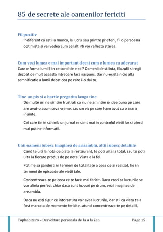 85 de secrete ale oamenilor fericiti
Tophabits.ro – Dezvoltare personala de la A la Zen Page 15
Fii pozitiv
Indiferent ca esti la munca, la lucru sau printre prieteni, fii o persoana
optimista si vei vedea cum ceilalti iti vor reflecta starea.
Cum vezi lumea e mai important decat cum e lumea cu adevarat
Care e forma lumii? In ce conditie e ea? Oamenii de stiinta, filozofii si regii
dezbat de mult aceasta intrebare fara raspuns. Dar nu exista nicio alta
semnificatie a lumii decat cea pe care i-o dai tu.
Tine un pix si o hartie pregatita langa tine
De multe ori ne simtim frustrati ca nu ne amintim o idee buna pe care
am avut-o acum ceva vreme, sau un vis pe care l-am avut cu o seara
inainte.
Cei care tin in schimb un jurnal se simt mai in controlul vietii lor si pierd
mai putine informatii.
Unii oameni iubesc imaginea de ansamblu, altii iubesc detaliile
Cand te uiti la nota de plata la restaurant, te poti uita la total, sau te poti
uita la fiecare produs de pe nota. Viata e la fel.
Poti fie sa gandesti in termeni de totalitate a ceea ce ai realizat, fie in
termeni de episoade ale vietii tale.
Concentreaza-te pe ceea ce te face mai fericit. Daca crezi ca lucrurile se
vor alinia perfect chiar daca sunt hopuri pe drum, vezi imaginea de
ansamblu.
Daca nu esti sigur ce intorsatura vor avea lucrurile, dar stii ca viata ta a
fost marcata de momente fericite, atunci concentreaza-te pe detalii.
 