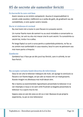 85 de secrete ale oamenilor fericiti
Tophabits.ro – Dezvoltare personala de la A la Zen Page 16
Fa lucrurile la care esti bun
Avem nevoia sa ne simtim competenti. Asuma-ti responsabilitati in
zonele unde excelezi, indiferent ca e vorba de gatit, de gradinarit sau de
contabilitate, si cere ajutor cand e nevoie.
Du-te si viziteaza-ti vecinul
Nu mai traim intr-o lume in care fiecare isi cunoaste vecinii.
Un numar foarte mare de oameni nu au avut niciodata o conversatie cu
vecinii lor, iar unii nu stiu nici macar cine le sunt vecinii. Fa cunostiinta cu
vecinii tai, invita-i la o cafea.
Pe langa faptul ca sunt o sursa pentru o potentiala prietenie, ne fac sa
ne simtim mai confortabili in casa noastra, locul in care ne petrecem cea
mai mare parte a timpului.
Zambeste
Zambetul tau ii face pe cei din jurul tau fericiti, care in schimb, te vor
face fericit.
Nu accepta varianta lumii descrisa de televiziune
Daca te vei uita la televizor indeajuns de mult, vei ajunge la concluzia ca
fiecare e ori foarte bogat, ori pe cale sa moara intr-un mod groaznic.
Aceste imagini ne afecteaza mai mult decat stim.
Ne e teama ca evenimentele ingrozitoare prezentate la televizor ni se
vor intampla si noua si ne vom simti frustrati ca bogatia prezentata la
televizor nu a ajuns inca la noi.
Separa ceea ce vezi de ceea ce stii ca e real. Bazeaza-te pe propria
experienta, nu pe ce zice televizorul.
 