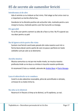 85 de secrete ale oamenilor fericiti
Tophabits.ro – Dezvoltare personala de la A la Zen Page 17
Intodeauna ai de ales
Adu-ti aminte ca nu trebuie sa faci nimic. Poti alege sa faci orice crezi ca
e important sa merite efortul tau.
Gandeste-te la efectele pozitive ale actiunilor tale, motivele pentru care
mergi la munca, motivele pentru care faci lucrurile sa mearga.
Fii agreabil
Fa sa fie usor pentru oameni sa aiba de a face cu tine. Nu fii suparat sau
rau doar pentru ca poti
Nu iti ignora nicio parte din viata
Suntem mai fericiti cand toate piesele din viata noastra sunt intr-o
forma buna decat cand o parte de care ne pasa e perfecta iar toate
celelalte sunt pe cale sa se destrame.
Asculta muzica
Muzica comunica cu noi pe mai multe nivele, iar muzica noastra
preferata tinde sa ne duca cu mintea in locurile noastre preferate.
Iti recomand 2 liste cu melodii, adunate de Andrei Boar si Florin Rosoga.
Lasa-ti obiectivele sa te conduca
Cand ti-ai ales obiective rezonabile, pline de semnificatie si aliniate,
urmeaza-le cu toata inima ta.
Nu uita sa te distrezi
Rezerva-ti in fiecare zi timp sa te distrezi, sa fii copilaros, sa razi.
 