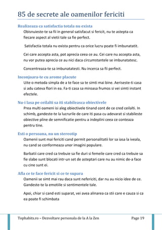 85 de secrete ale oamenilor fericiti
Tophabits.ro – Dezvoltare personala de la A la Zen Page 19
Realizeaza ca satisfactia totala nu exista
Obisnuieste-te sa fii in general satisfacut si fericit, nu te astepta ca
fiecare aspect al vietii tale sa fie perfect.
Satisfactia totala nu exista pentru ca orice lucru poate fi imbunatatit.
Cei care accepta asta, pot aprecia ceea ce au. Cei care nu accepta asta,
nu vor putea aprecia ce au nici daca circumstantele se imbunatatesc.
Concentreaza-te sa imbunatatesti. Nu incerca sa fii perfect.
Inconjoara-te cu arome placute
Uite o metoda simpla de a te face sa te simti mai bine. Aeriseste-ti casa
si adu cateva flori in ea. Fa-ti casa sa miroasa frumos si vei simti instant
efectele.
Nu-i lasa pe ceilalti sa iti stabileasca obiectivele
Prea multi oameni isi aleg obiectivele tinand cont de ce cred ceilalti. In
schimb, gandeste-te la lucrurile de care iti pasa cu adevarat si stabileste
obiective pline de semnificatie pentru a indeplini ceea ce conteaza
pentru tine.
Esti o persoana, nu un stereotip
Oamenii sunt mai fericiti cand permit personalitatii lor sa iasa la iveala,
nu cand se conformeaza unor imagini populare.
Barbatii care cred ca trebuie sa fie duri si femeile care cred ca trebuie sa
fie slabe sunt blocati intr-un set de asteptari care nu au nimic de-a face
cu cine sunt ei.
Afla ce te face fericit si ce te supara
Oamenii se simt mai rau daca sunt nefericiti, dar nu au nicio idee de ce.
Gandeste-te la emotiile si sentimentele tale.
Apoi, chiar si cand esti suparat, vei avea alinarea ca stii care e cauza si ca
ea poate fi schimbata
 