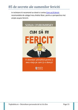 85 de secrete ale oamenilor fericiti
Tophabits.ro – Dezvoltare personala de la A la Zen Page 21
In incheiere iti recomand sa citesti si cartea Cum sa fii fericit,
recomandata de colegul meu Andrei Boar, pentru o perspectiva mai
ampla asupra fericirii.
 