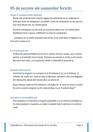 85 de secrete ale oamenilor fericiti
Tophabits.ro – Dezvoltare personala de la A la Zen Page 4
Alege-ti comparatiile intelept
Multe din sentimentele noastre legate de satisfactie isi au radacina in
felul prin care ne comparam cu ceilalti. Cand ne comparam cu cei care au
mai mult decat noi, ne simtim prost.
Cand ne comparam cu cei care au mai putin decat noi, ne simtim bine.
Realitatea insa e aceasi, indiferent cu cine ne comparam.
Compara-te cu acele exemple care te fac sa te simti bine in legatura cu
cine esti si ceea ce ai.
Fa-ti prieteni noi
Profita de oportunitatile care iti ies in cale la munca, scoala, sau in vecini
pentru a-ti extinde cercul social. Oamenii au nevoie sa simta ca fac parte
din ceva mai mare, ca le pasa de ceilalti si celorlalti le pasa de ei.
Inchide televizorul
Cand esti la magazin nu cumperi si ce iti trebuie si ce nu iti trebuie. In
schimb, de multe ori, cand se uita la televizor, oamenii o fac mai degraba
din obisnuinta decat din nevoia de a se uita la el.
Data viitoare cand vei fi la televizor, intreaba-te: “E ceva ce vreau sa vad?
As cere ca acest program sa fie realizat daca nu ar fi existat deja?”
Accepta-te neconditionat
A te accepta nu inseamna a-ti ignora greselile si a nu incerca niciodata sa
te imbunatatesti. Inseamna a crede in valorile tale in primul si in ultimul
rand.
 