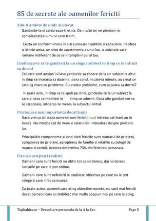 85 de secrete ale oamenilor fericiti
Tophabits.ro – Dezvoltare personala de la A la Zen Page 5
Adu-ti aminte de unde ai plecat
Gandeste-te si celebreaza-ti etnia. De multe ori ne pierdem in
complexitatea lumii in care traim.
Exista un conform imens in a-ti cunoaste traditiile si radacinile. Iti ofera
o istorie unica, un simt de apartenenta a unui loc, o unicitate care
ramane indiferent de ce se intampla in jurul tau.
Limiteaza-te sa te gandesti la un singur subiect in timp ce te intinzi
sa dormi
Cei care sunt anxiosi isi lasa gandurile sa zboare de la un subiect la altul
in timp ce incearca sa doarma, pana cand, in cateva minute, au creat un
catalog mare cu probleme. Cu atatea probleme, cum ai putea sa dormi?
In seara asta, in timp ce te speli pe dinti, gandeste-te la un subiect la
care ai vrea sa meditezi in timp ce adormi. Daca alte ganduri vor sa
se strecoare, intoarce-te mereu la subiectul initial.
Prietenia e mai importanta decat banii
Daca vrei sa stii daca oamenii sunt fericiti, nu ii intreba cati bani au in
banca. Nu intreba cat de mare e salarul lor. Intreaba-i despre prietenii
lor.
Principalele componente ai unei vieti fericite sunt numarul de prieteni,
apropierea de prieteni, apropierea de familie si relatiile cu colegii de
munca si vecinii. Acestea determina 70% din fericirea personala.
Fixeaza asteptari realiste
Oamenii care sunt fericiti nu obtin tot ce isi doresc, dar isi doresc
lucrurile pe care le pot obtine.
Oamenii care sunt nefericiti isi stabilesc obiective pe care nu le pot
atinge si care ii fac sa esueze.
Cu toate astea, oamenii care ating obiective marete, nu sunt mai fericiti
decat oamenii care isi stabilesc mai multe scopuri mici pe care le ating.
 