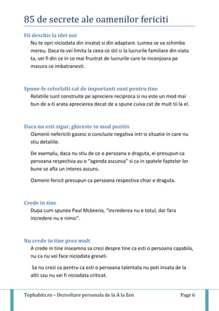 85 de secrete ale oamenilor fericiti
Tophabits.ro – Dezvoltare personala de la A la Zen Page 6
Fii deschis la idei noi
Nu te opri niciodata din invatat si din adaptare. Lumea se va schimba
mereu. Daca te vei limita la ceea ce stii si la lucrurile familiare din viata
ta, vei fi din ce in ce mai frustrat de lucrurile care te inconjoara pe
masura ce imbatranesti.
Spune-le celorlalti cat de importanti sunt pentru tine
Relatiile sunt construite pe apreciere reciproca si nu este un mod mai
bun de a-ti arata aprecierea decat de a spune cuiva cat de mult tii la el.
Daca nu esti sigur, ghiceste in mod pozitiv
Oamenii nefericiti gasesc o concluzie negativa intr-o situatie in care nu
stiu detaliile.
De exemplu, daca nu stiu de ce o persoana e draguta, ei presupun ca
persoana respectiva au o “agenda ascunsa” si ca in spatele faptelor lor
bune se afla un interes ascuns.
Oamenii fericit presupun ca persoana respectiva chiar e draguta.
Crede in tine
Dupa cum spunea Paul Mckeena, “increderea nu e totul, dar fara
incredere nu e nimic”.
Nu crede in tine prea mult
A crede in tine inseamna sa crezi despre tine ca esti o persoana capabila,
nu ca nu vei face niciodata greseli.
Sa nu crezi ca pentru ca esti o persoana talentata nu poti invata de la
altii sau nu vei fi niciodata criticat.
 