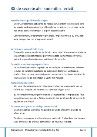 85 de secrete ale oamenilor fericiti
Tophabits.ro – Dezvoltare personala de la A la Zen Page 7
Nu iti infrunta problemele singur
Uneori, problemele pot parea de nerezolvat. Suntem fiinte sociale care
au nevoie sa discute despre problemele lor cu altii, ori cu cei care tin la
noi, ori cu cei care au trecut si ei prin aceasi situatie.
Cand esti singur, problemele te pot bloca. Impartasindu-le cu altii, poti
avea perspective noi si sa gasesti solutii.
Varsta nu e un motiv de frica
Oamenii in varsta sunt la fel de fericiti ca cei tineri. Cu toate ca trebuie sa
se acomodeze cu schimbarile provenite odata cu inaintarea in varsta,
batranii spune deseori ca sunt satisfacuti de viata lor.
Dezvolta o rutina in gospodaria ta
De multe ori ne simtim coplesiti de lucrurile pe care trebuie sa le facem
regulat. Sa curatam bucataria, sa aspiram in dormitor, sa stergem
praful... Fa-ti un orar rezonabil pentru munca ta si fa o lista cu taskuri. In
felul asta vei stii ce ai de facut si vei fii mai relaxat.
Nu fii supraprotectiv
Nici unul din noi nu vrem ca cei pe care ii iubim sa se raneasca sau sa
sufere, dar trebuie sa ii lasam sa isi conduca singuri viata.
Sa iti consumi timpul ingrijorandu-te si incercand sa ii impiedici sa faca
lucrurile pe care vor sa le faca, e un risc in sine pentru ca te va face sa te
ingrijorezi tot timpul.
Fii atent, s-ar putea sa ai deja ceea ce vrei.
Uitam deseori sa stam si sa ne gandim de unde am pornit si unde ne
aflam acum.
Tendinta umana e sa vrei intotdeauna mai mult. O abordare mai buna e
sa iti amintesti de unde ai pornit si cat de multe ai realizat.
 