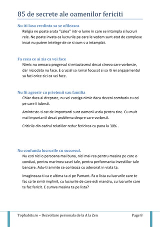 85 de secrete ale oamenilor fericiti
Tophabits.ro – Dezvoltare personala de la A la Zen Page 8
Nu iti lasa credinta sa se ofileasca
Religia ne poate arata “calea” intr-o lume in care se intampla si lucruri
rele. Ne poate invata ca lucrurile pe care le vedem sunt atat de complexe
incat nu putem intelege de ce si cum s-a intamplat.
Fa ceea ce ai zis ca vei face
Nimic nu omoara progresul si entuziasmul decat cineva care vorbeste,
dar niciodata nu face. E crucial sa ramai focusat si sa iti iei angajamentul
sa faci orice zici ca vei face.
Nu fii agresiv cu prietenii sau familia
Chiar daca ai dreptate, nu vei castiga nimic daca deveni combativ cu cei
pe care ii iubesti.
Aminteste-ti cat de importanti sunt oamenii astia pentru tine. Cu mult
mai importanti decat problema despre care vorbesti.
Criticile din cadrul relatiilor reduc fericirea cu pana la 30% .
Nu confunda lucrurile cu succesul.
Nu esti nici o persoana mai buna, nici mai rea pentru masina pe care o
conduci, pentru marimea casei tale, pentru performanta investiilor tale
bancare. Adu-ti aminte ce conteaza cu adevarat in viata ta.
Imagineaza-ti ca e ultima ta zi pe Pamant. Fa o lista cu lucrurile care te
fac sa te simti implinit, cu lucrurile de care esti mandru, cu lucrurile care
te fac fericit. E cumva masina ta pe lista?
 