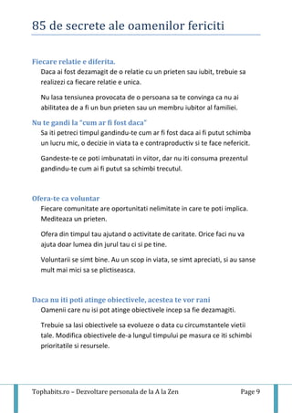 85 de secrete ale oamenilor fericiti
Tophabits.ro – Dezvoltare personala de la A la Zen Page 9
Fiecare relatie e diferita.
Daca ai fost dezamagit de o relatie cu un prieten sau iubit, trebuie sa
realizezi ca fiecare relatie e unica.
Nu lasa tensiunea provocata de o persoana sa te convinga ca nu ai
abilitatea de a fi un bun prieten sau un membru iubitor al familiei.
Nu te gandi la “cum ar fi fost daca”
Sa iti petreci timpul gandindu-te cum ar fi fost daca ai fi putut schimba
un lucru mic, o decizie in viata ta e contraproductiv si te face nefericit.
Gandeste-te ce poti imbunatati in viitor, dar nu iti consuma prezentul
gandindu-te cum ai fi putut sa schimbi trecutul.
Ofera-te ca voluntar
Fiecare comunitate are oportunitati nelimitate in care te poti implica.
Mediteaza un prieten.
Ofera din timpul tau ajutand o activitate de caritate. Orice faci nu va
ajuta doar lumea din jurul tau ci si pe tine.
Voluntarii se simt bine. Au un scop in viata, se simt apreciati, si au sanse
mult mai mici sa se plictiseasca.
Daca nu iti poti atinge obiectivele, acestea te vor rani
Oamenii care nu isi pot atinge obiectivele incep sa fie dezamagiti.
Trebuie sa lasi obiectivele sa evolueze o data cu circumstantele vietii
tale. Modifica obiectivele de-a lungul timpului pe masura ce iti schimbi
prioritatile si resursele.
 
