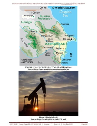 International Journal of Trend in Scientific Research and Development @ www.ijtsrd.com eISSN: 2456-6470
@ IJTSRD | Unique Paper ID – IJTSRD61268 | Volume – 7 | Issue – 6 | Nov-Dec 2023 Page 649
FIGURE 1. MAP OF BAKU, CAPITAL OF AZERBAIJAN.
Source: https://www.worldatlas.com/maps/azerbaijan
Figure 2. Digital oil well.
Source: https://en.wikipedia.org/wiki/Oil_well
 