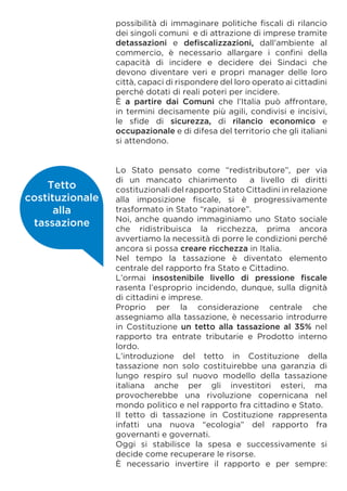 possibilità di immaginare politiche fiscali di rilancio
dei singoli comuni e di attrazione di imprese tramite
detassazioni e defiscalizzazioni, dall’ambiente al
commercio, è necessario allargare i confini della
capacità di incidere e decidere dei Sindaci che
devono diventare veri e propri manager delle loro
città, capaci di rispondere del loro operato ai cittadini
perché dotati di reali poteri per incidere.
È a partire dai Comuni che l’Italia può affrontare,
in termini decisamente più agili, condivisi e incisivi,
le sfide di sicurezza, di rilancio economico e
occupazionale e di difesa del territorio che gli italiani
si attendono.
Lo Stato pensato come “redistributore”, per via
di un mancato chiarimento a livello di diritti
costituzionali del rapporto Stato Cittadini in relazione
alla imposizione fiscale, si è progressivamente
trasformato in Stato “rapinatore”.
Noi, anche quando immaginiamo uno Stato sociale
che ridistribuisca la ricchezza, prima ancora
avvertiamo la necessità di porre le condizioni perché
ancora si possa creare ricchezza in Italia.
Nel tempo la tassazione è diventato elemento
centrale del rapporto fra Stato e Cittadino.
L’ormai insostenibile livello di pressione fiscale
rasenta l’esproprio incidendo, dunque, sulla dignità
di cittadini e imprese.
Proprio per la considerazione centrale che
assegniamo alla tassazione, è necessario introdurre
in Costituzione un tetto alla tassazione al 35% nel
rapporto tra entrate tributarie e Prodotto interno
lordo.
L’introduzione del tetto in Costituzione della
tassazione non solo costituirebbe una garanzia di
lungo respiro sul nuovo modello della tassazione
italiana anche per gli investitori esteri, ma
provocherebbe una rivoluzione copernicana nel
mondo politico e nel rapporto fra cittadino e Stato.
Il tetto di tassazione in Costituzione rappresenta
infatti una nuova “ecologia” del rapporto fra
governanti e governati.
Oggi si stabilisce la spesa e successivamente si
decide come recuperare le risorse.
È necessario invertire il rapporto e per sempre:
Tetto
costituzionale
alla
tassazione
 