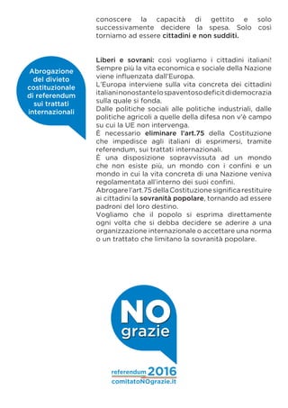 conoscere la capacità di gettito e solo
successivamente decidere la spesa. Solo così
torniamo ad essere cittadini e non sudditi.
Liberi e sovrani: così vogliamo i cittadini italiani!
Sempre più la vita economica e sociale della Nazione
viene influenzata dall’Europa.
L’Europa interviene sulla vita concreta dei cittadini
italianinonostantelospaventosodeficitdidemocrazia
sulla quale si fonda.
Dalle politiche sociali alle politiche industriali, dalle
politiche agricoli a quelle della difesa non v’è campo
su cui la UE non intervenga.
È necessario eliminare l’art.75 della Costituzione
che impedisce agli italiani di esprimersi, tramite
referendum, sui trattati internazionali.
È una disposizione sopravvissuta ad un mondo
che non esiste più, un mondo con i confini e un
mondo in cui la vita concreta di una Nazione veniva
regolamentata all’interno dei suoi confini.
Abrogarel’art.75dellaCostituzionesignificarestituire
ai cittadini la sovranità popolare, tornando ad essere
padroni del loro destino.
Vogliamo che il popolo si esprima direttamente
ogni volta che si debba decidere se aderire a una
organizzazione internazionale o accettare una norma
o un trattato che limitano la sovranità popolare.
Abrogazione
del divieto
costituzionale
di referendum
sui trattati
internazionali
comitatoNOgrazie.it
referendum 2016
NOgrazie
 