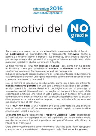 Siamo convintamente contrari rispetto all’ultima colossale truffa di Renzi.
La Costituzione va profondamente e radicalmente rinnovata, anche a
partire dal bicameralismo. Sarebbe stato semplice, decisamente incisivo e
più corrispondente alle necessità di maggior efficienza e snellimento della
macchina legislativa abolire veramente il Senato.
La finta riforma di Renzi non abolisce il Senato - così come non ha abolito
le Province - ma più banalmente abolisce la democrazia in Senato,
trasformandolo in una Camera a elezione di secondo grado.
In buona sostanza la grande rivoluzione di Renzi è mantenere le due Camere,
trasformando il Senato in un organo medievale con elezioni di secondo livello
come per i valvassori e i valvassini.
Noi, in termini di ingegneria costituzionale, siamo per il ben più efficiente
monocameralismo perfetto con una sola Camera e l’abolizione del Senato.
In altri termini la riforma Renzi è il boccaglio con cui si prolunga la
sopravvivenza del bicameralismo, noi vogliamo stappare il boccaglio della
respirazione artificiale che tiene in vita il passato per pensare all’Italia del
domani profondamente rinnovata nel suo sistema legislativo, nel suo sistema
di rappresentanza politica, nel suo rapporto con i cittadini e le imprese, nel
suo rapporto con gli altri Stati.
Ma il “NO” non basta a una Nazione che deve affrontare su uno scenario
internazionale sempre più connesso e sempre più in rapido movimento sfide
economiche, sociali e culturali.
Vogliamo rinnovare radicalmente il rapporto Cittadino - Stato, aggredendo
la Costituzione che magari per alcuni sarà la più bella costituzione del mondo,
ma che certamente è ormai superata e non più all’altezza delle sfide che
l’Italia ha di fronte a sé.
Oltre al monocameralismo perfetto e oltre al dibattito sulla riforma proposta
che apre nuovi scenari rispetto alle esigenze della Nazione, noi vogliamo:
I motivi del NOgrazie
 