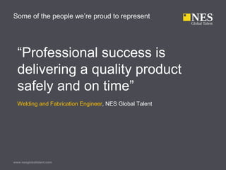 www.nesglobaltalent.com
Some of the people we’re proud to represent
“Professional success is
delivering a quality product
safely and on time”
Welding and Fabrication Engineer, NES Global Talent
 