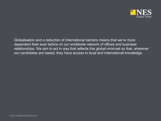 Globalisation and a reduction of international barriers means that we’re more
dependent than ever before on our worldwide network of offices and business
relationships. We aim to act in way that reflects this global mind-set so that, wherever
our candidates are based, they have access to local and international knowledge.
www.nesglobaltalent.com
 