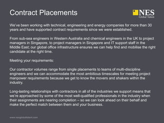 Contract Placements
We’ve been working with technical, engineering and energy companies for more than 30
years and have supported contract requirements since we were established.
From sub-sea engineers in Western Australia and chemical engineers in the UK to project
managers in Singapore, to project managers in Singapore and IT support staff in the
Middle East; our global office infrastructure ensures we can help find and mobilise the right
candidate at the right time.
Meeting your requirements:
Our contractor volumes range from single placements to teams of multi-discipline
engineers and we can accommodate the most ambitious timescales for meeting project
manpower requirements because we get to know the movers and shakers within the
industry.
Long-lasting relationships with contractors in all of the industries we support means that
we’re approached by some of the most well-qualified professionals in the industry when
their assignments are nearing completion – so we can look ahead on their behalf and
make the perfect match between them and your business.
www.nesglobaltalent.com
 