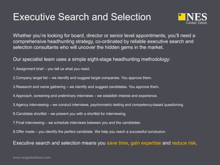 Executive Search and Selection
Whether you’re looking for board, director or senior level appointments, you’ll need a
comprehensive headhunting strategy, co-ordinated by reliable executive search and
selection consultants who will uncover the hidden gems in the market.
Our specialist team uses a simple eight-stage headhunting methodology:
1.Assignment brief – you tell us what you need.
2.Company target list – we identify and suggest target companies. You approve them.
3.Research and name gathering – we identify and suggest candidates. You approve them.
4.Approach, screening and preliminary interviews – we establish interest and experience.
5.Agency interviewing – we conduct interviews, psychometric testing and competency-based questioning.
6.Candidate shortlist – we present you with a shortlist for interviewing.
7.Final interviewing – we schedule interviews between you and the candidates.
8.Offer made – you identify the perfect candidate. We help you reach a successful conclusion.
Executive search and selection means you save time, gain expertise and reduce risk.
www.nesglobaltalent.com
 