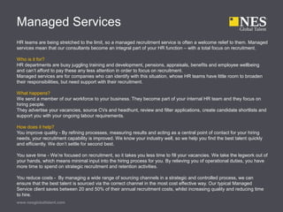 Managed Services
HR teams are being stretched to the limit, so a managed recruitment service is often a welcome relief to them. Managed
services mean that our consultants become an integral part of your HR function – with a total focus on recruitment.
Who is it for?
HR departments are busy juggling training and development, pensions, appraisals, benefits and employee wellbeing
and can’t afford to pay these any less attention in order to focus on recruitment.
Managed services are for companies who can identify with this situation, whose HR teams have little room to broaden
their responsibilities, but need support with their recruitment.
What happens?
We send a member of our workforce to your business. They become part of your internal HR team and they focus on
hiring people.
They advertise your vacancies, source CVs and headhunt, review and filter applications, create candidate shortlists and
support you with your ongoing labour requirements.
How does it help?
You improve quality - By refining processes, measuring results and acting as a central point of contact for your hiring
needs, your recruitment capability is improved. We know your industry well, so we help you find the best talent quickly
and efficiently. We don’t settle for second best.
You save time - We’re focused on recruitment, so it takes you less time to fill your vacancies. We take the legwork out of
your hands, which means minimal input into the hiring process for you. By relieving you of operational duties, you have
more time to spend on strategic recruitment and retention activities.
You reduce costs - By managing a wide range of sourcing channels in a strategic and controlled process, we can
ensure that the best talent is sourced via the correct channel in the most cost effective way. Our typical Managed
Service client saves between 20 and 50% of their annual recruitment costs, whilst increasing quality and reducing time
to hire.
www.nesglobaltalent.com
 