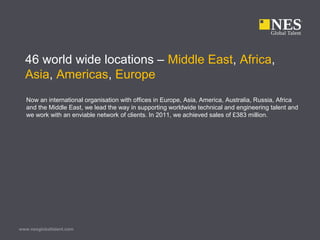 www.nesglobaltalent.com
46 world wide locations – Middle East, Africa,
Asia, Americas, Europe
Now an international organisation with offices in Europe, Asia, America, Australia, Russia, Africa
and the Middle East, we lead the way in supporting worldwide technical and engineering talent and
we work with an enviable network of clients. In 2011, we achieved sales of £383 million.
 