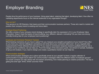 Employer Branding
People drive the performance of your business. Hiring great talent, retaining that talent, developing talent. How often do
marketing departments focus on the internal audiences of any organisation though?
Who is it for?
This service is for HR Directors, their teams and their communication business partners. Those who need to market and
position their company brand to existing and future talent.
Employer Brand Positioning
We offer a review of your company brand strategy to specifically tailor the expression of it in your Employee Value
Proposition. Does it meet the basics of brand building: true, different, relevant, motivating? Do you have one strong
centrally binding idea for your employee brand positioning?
Employee and Contractor Research Trackers
What tracking mechanics do you have in place? Do you measure your people's perceptions of your brand? How often
do you track your internal colleagues' perceptions and what about your contractor talent pool - do you regularly take
measurements of their attitudes and advocacy? If you need to commission bespoke research qualitative groups into a
segment of your workforce, we can help you. From the design of the discussion guide, recruitment of sample, facilitation
of group and analysis. If you need to design and create a quantitative tracker we can help too.
Communication strategies
What communication strategies are in place specifically aimed at your people? Is there a regular calendar of
communication to target future talent? Do communication messages reflect the different needs of employee groups?
Our studio contacts can help clients with recruitment advertising, from media planning to creative production. The key is
getting the brief right: WHO, WHAT and then HOW.
www.nesglobaltalent.com
 