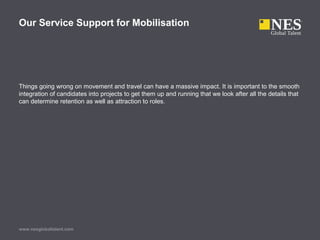 Things going wrong on movement and travel can have a massive impact. It is important to the smooth
integration of candidates into projects to get them up and running that we look after all the details that
can determine retention as well as attraction to roles.
www.nesglobaltalent.com
Our Service Support for Mobilisation
 
