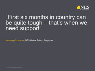 www.nesglobaltalent.com
“First six months in country can
be quite tough – that’s when we
need support”
Mustang Contractor, NES Global Talent, Singapore
 