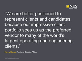 www.nesglobaltalent.com
“We are better positioned to
represent clients and candidates
because our impressive client
portfolio sees us as the preferred
vendor to many of the world’s
largest operating and engineering
clients.”
Kenny Davies, Regional Director, Africa
 